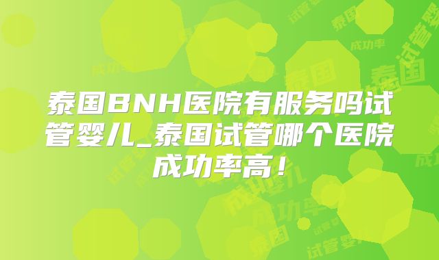 泰国BNH医院有服务吗试管婴儿_泰国试管哪个医院成功率高！