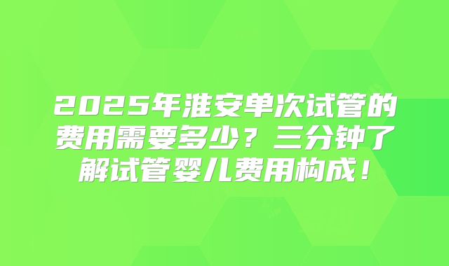 2025年淮安单次试管的费用需要多少？三分钟了解试管婴儿费用构成！