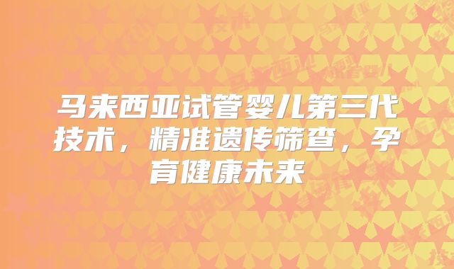 马来西亚试管婴儿第三代技术，精准遗传筛查，孕育健康未来