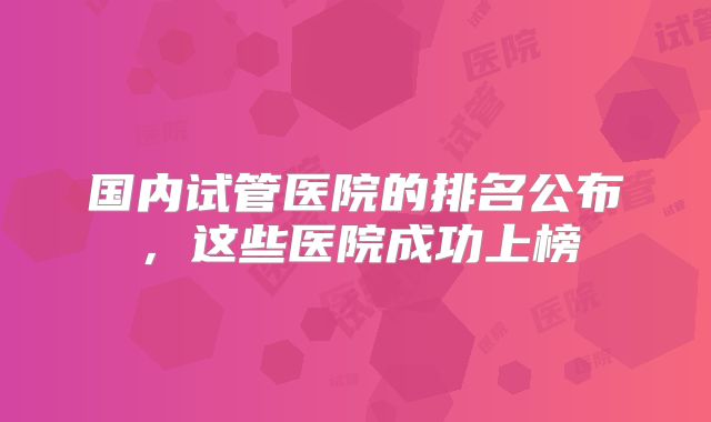 国内试管医院的排名公布,这些医院成功上榜