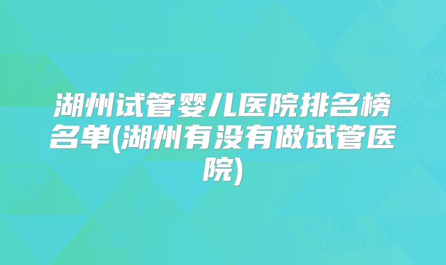 湖州试管婴儿医院排名榜名单(湖州有没有做试管医院)