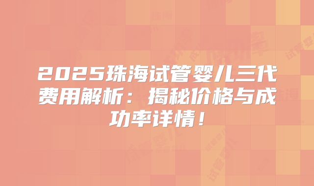 2025珠海试管婴儿三代费用解析：揭秘价格与成功率详情！