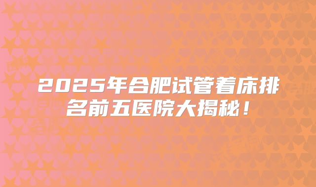 2025年合肥试管着床排名前五医院大揭秘！