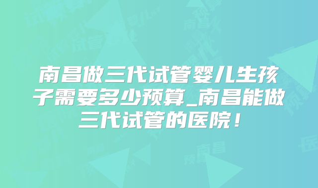 南昌做三代试管婴儿生孩子需要多少预算_南昌能做三代试管的医院!