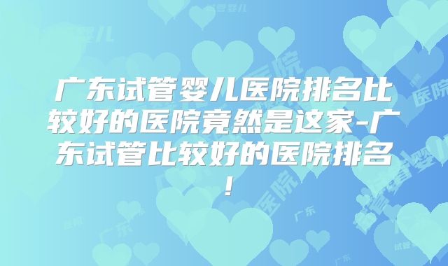 广东试管婴儿医院排名比较好的医院竟然是这家-广东试管比较好的医院排名！