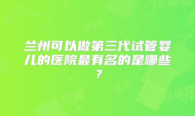 兰州可以做第三代试管婴儿的医院最有名的是哪些?