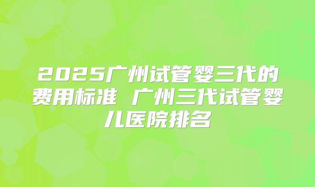 2025广州试管婴三代的费用标准 广州三代试管婴儿医院排名