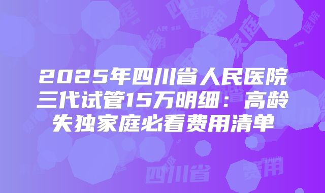 2025年四川省人民医院三代试管15万明细：高龄失独家庭必看费用清单