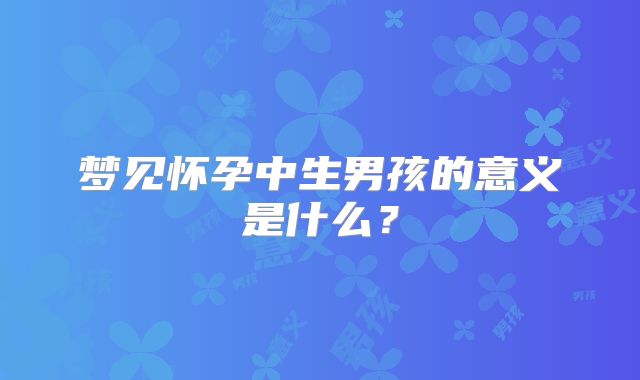 梦见怀孕中生男孩的意义是什么?