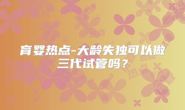 育婴热点-大龄失独可以做三代试管吗？