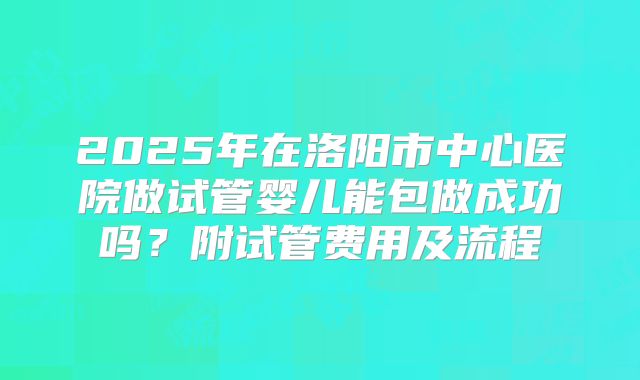 2025年在洛阳市中心医院做试管婴儿能包做成功吗？附试管费用及流程