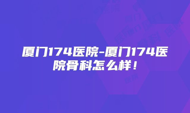 厦门174医院-厦门174医院骨科怎么样!