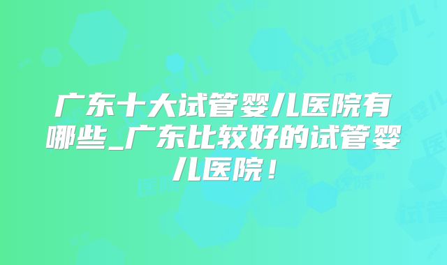 广东十大试管婴儿医院有哪些_广东比较好的试管婴儿医院!