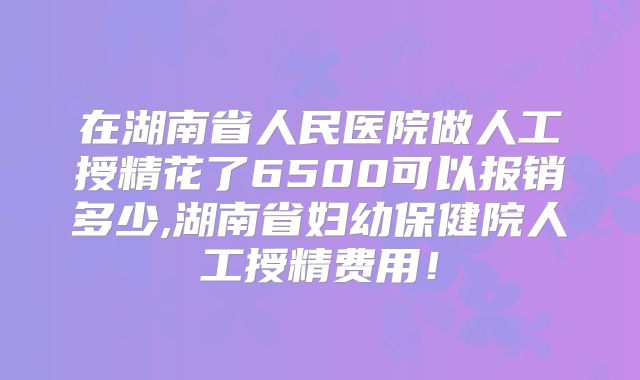 在湖南省人民医院做人工授精花了6500可以报销多少,湖南省妇幼保健院人工授精费用!