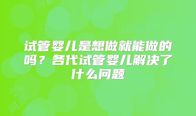 试管婴儿是想做就能做的吗？各代试管婴儿解决了什么问题