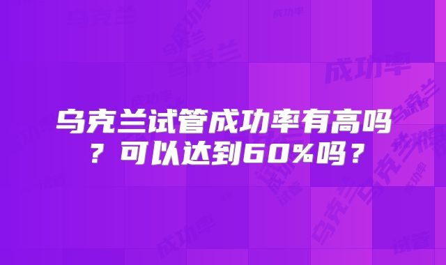 乌克兰试管成功率有高吗?可以达到60%吗?