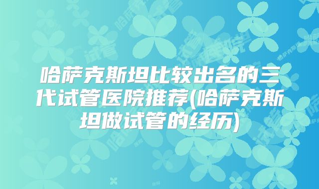 哈萨克斯坦比较出名的三代试管医院推荐(哈萨克斯坦做试管的经历)