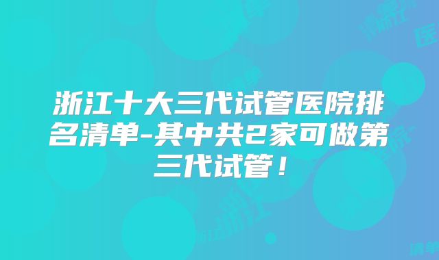 浙江十大三代试管医院排名清单-其中共2家可做第三代试管！