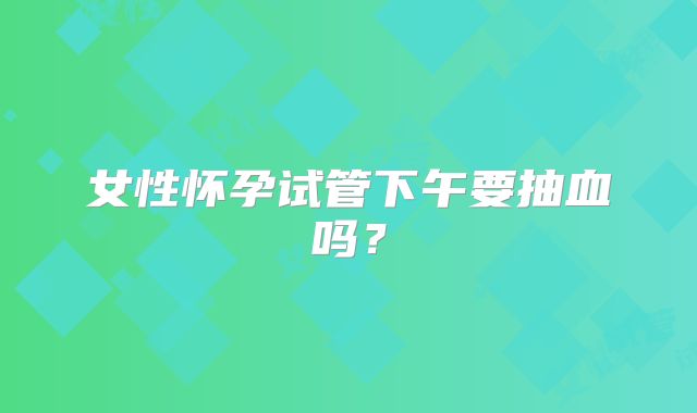 女性怀孕试管下午要抽血吗?