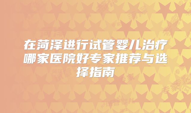 在菏泽进行试管婴儿治疗哪家医院好专家推荐与选择指南