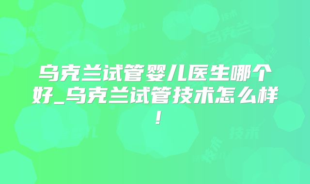乌克兰试管婴儿医生哪个好_乌克兰试管技术怎么样！