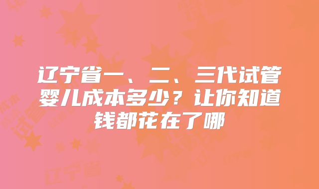 辽宁省一、二、三代试管婴儿成本多少?让你知道钱都花在了哪
