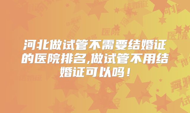 河北做试管不需要结婚证的医院排名,做试管不用结婚证可以吗！