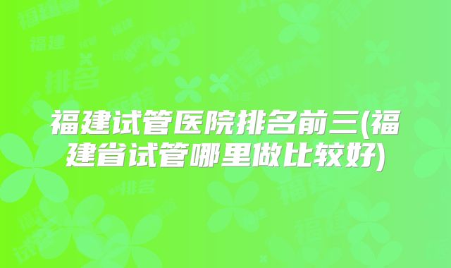 福建试管医院排名前三(福建省试管哪里做比较好)
