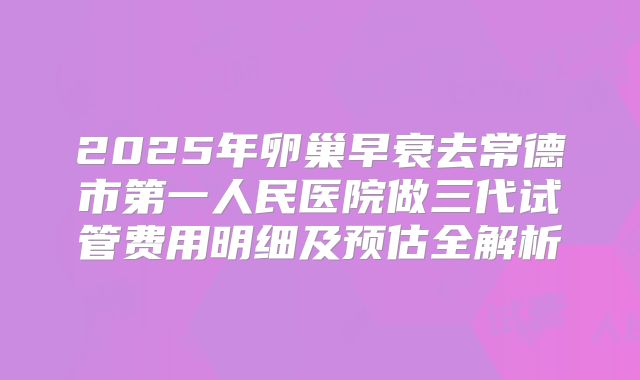 2025年卵巢早衰去常德市第一人民医院做三代试管费用明细及预估全解析