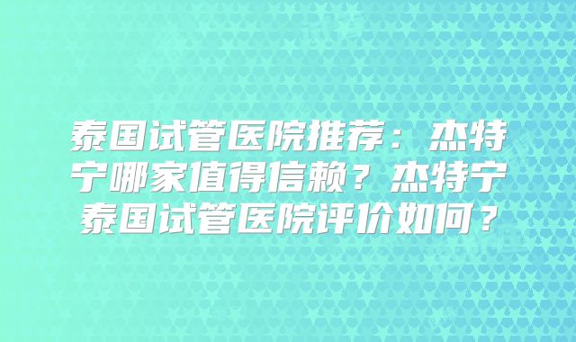 泰国试管医院推荐：杰特宁哪家值得信赖？杰特宁泰国试管医院评价如何？