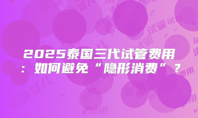 2025泰国三代试管费用:如何避免“隐形消费”?