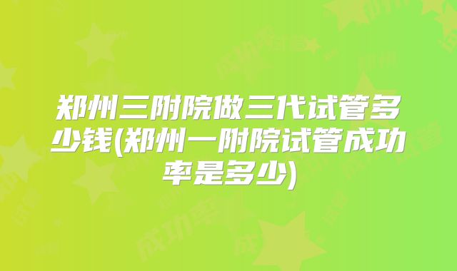 郑州三附院做三代试管多少钱(郑州一附院试管成功率是多少)