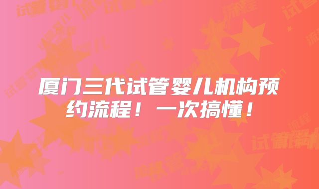 厦门三代试管婴儿机构预约流程！一次搞懂！