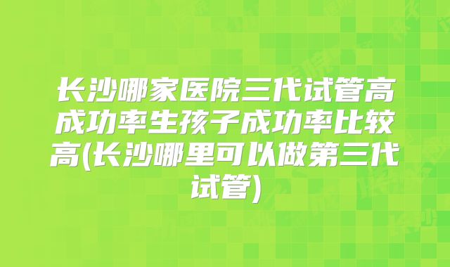 长沙哪家医院三代试管高成功率生孩子成功率比较高(长沙哪里可以做第三代试管)