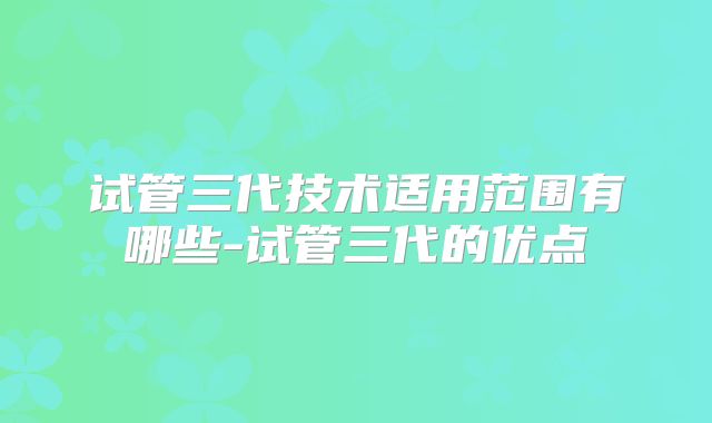 试管三代技术适用范围有哪些-试管三代的优点
