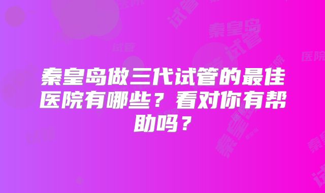 秦皇岛做三代试管的最佳医院有哪些?看对你有帮助吗?
