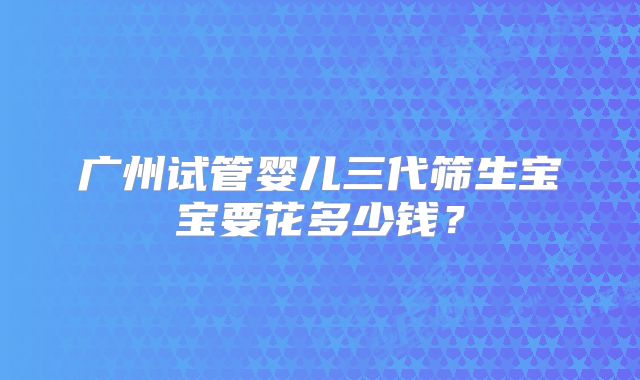 广州试管婴儿三代筛生宝宝要花多少钱?