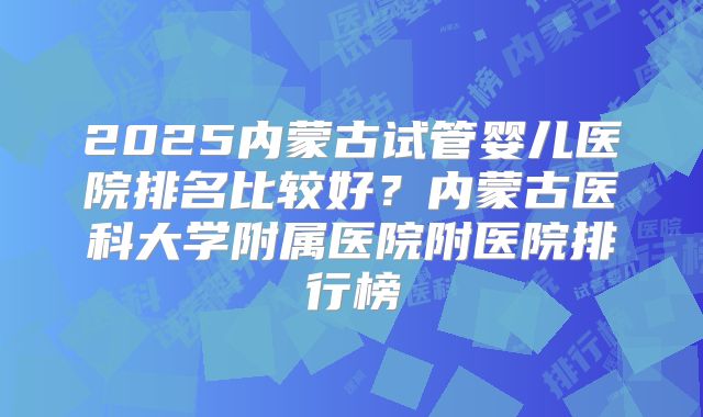2025内蒙古试管婴儿医院排名比较好？内蒙古医科大学附属医院附医院排行榜