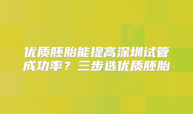 优质胚胎能提高深圳试管成功率？三步选优质胚胎