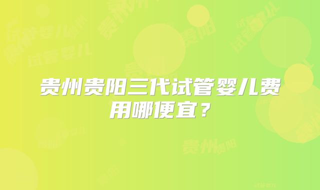 贵州贵阳三代试管婴儿费用哪便宜？