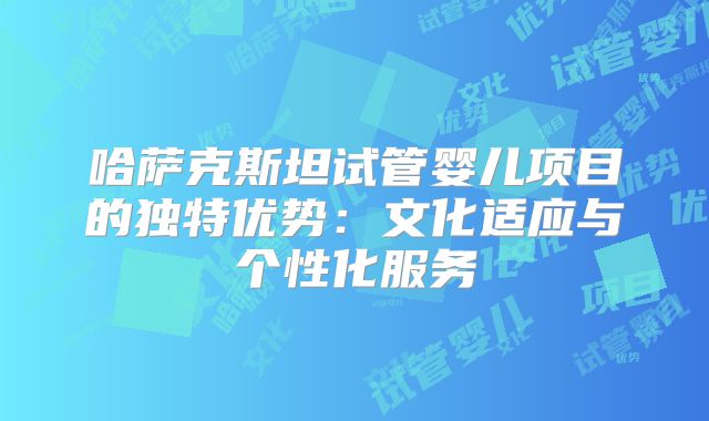 哈萨克斯坦试管婴儿项目的独特优势:文化适应与个性化服务