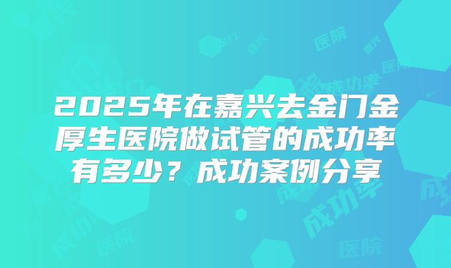 2025年在嘉兴去金门金厚生医院做试管的成功率有多少？成功案例分享