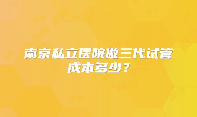 南京私立医院做三代试管成本多少？