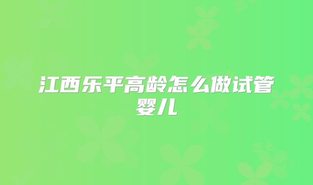 江西乐平高龄怎么做试管婴儿