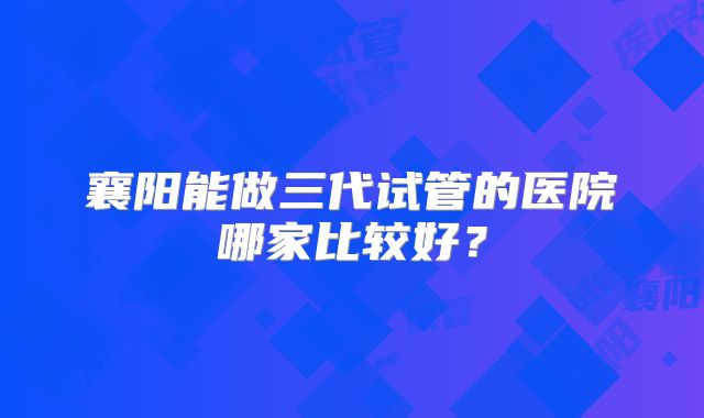 襄阳能做三代试管的医院哪家比较好？