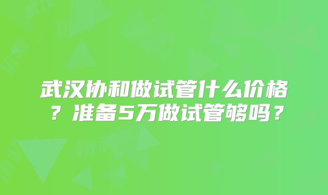 武汉协和做试管什么价格？准备5万做试管够吗？