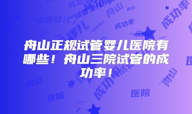 舟山正规试管婴儿医院有哪些！舟山三院试管的成功率！