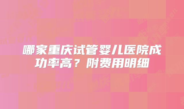 哪家重庆试管婴儿医院成功率高？附费用明细