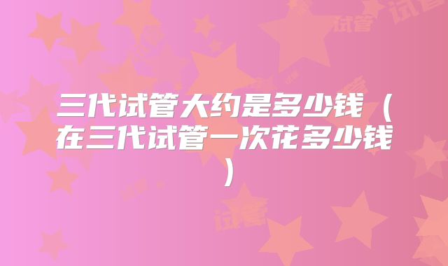 三代试管大约是多少钱（在三代试管一次花多少钱）