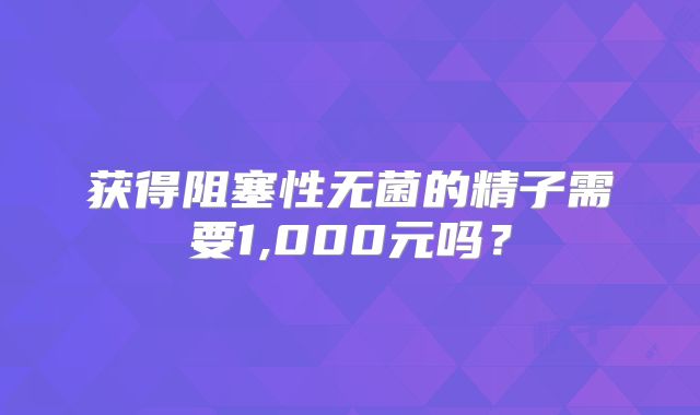 获得阻塞性无菌的精子需要1,000元吗？